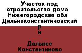 Участок под строительство дома - Нижегородская обл., Дальнеконстантиновский р-н, Дальнее Константиново пгт Недвижимость » Земельные участки продажа   